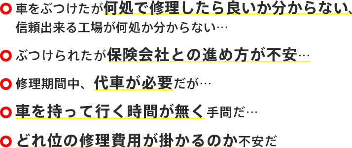 車をぶつけたが何処で修理したら良いか分からない、信頼出来る工場が何処か分からない… ぶつけられたが保険会社との進め方が不安… 修理期間中、代車が必要だが… 車を持って行く時間が無く手間だ… どれ位の修理費用が掛かるのか不安だ